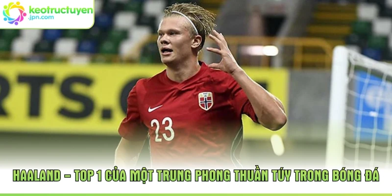 Haaland - Top 1 của một trung phong thuần túy trong bóng đá